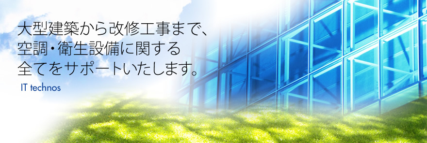 IT technos　大型建築から改修工事まで、空調・衛生設備に関する全てをサポートいたします。